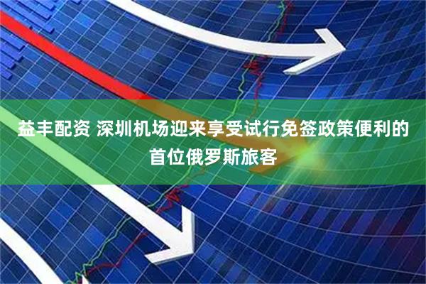 益丰配资 深圳机场迎来享受试行免签政策便利的首位俄罗斯旅客
