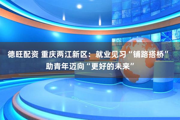 德旺配资 重庆两江新区：就业见习“铺路搭桥” 助青年迈向“更好的未来”