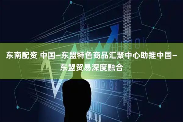 东南配资 中国—东盟特色商品汇聚中心助推中国—东盟贸易深度融合