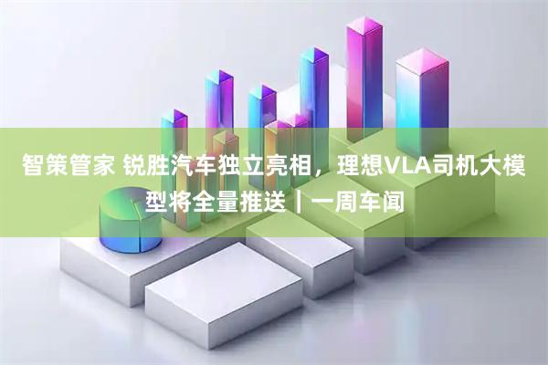 智策管家 锐胜汽车独立亮相，理想VLA司机大模型将全量推送｜一周车闻