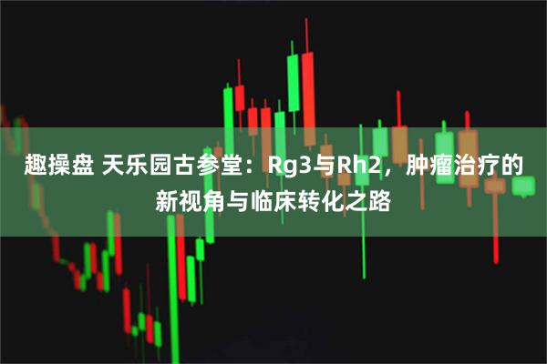 趣操盘 天乐园古参堂：Rg3与Rh2，肿瘤治疗的新视角与临床转化之路