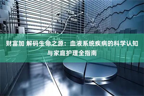 财富加 解码生命之源：血液系统疾病的科学认知与家庭护理全指南
