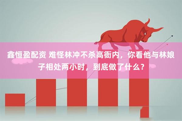 鑫恒盈配资 难怪林冲不杀高衙内，你看他与林娘子相处两小时，到底做了什么？
