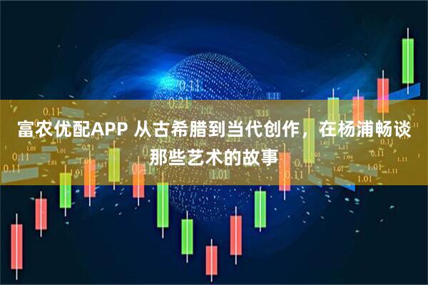 富农优配APP 从古希腊到当代创作，在杨浦畅谈那些艺术的故事