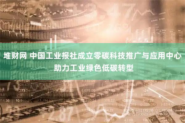 堆财网 中国工业报社成立零碳科技推广与应用中心 助力工业绿色低碳转型