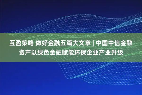 互盈策略 做好金融五篇大文章 | 中国中信金融资产以绿色金融赋能环保企业产业升级