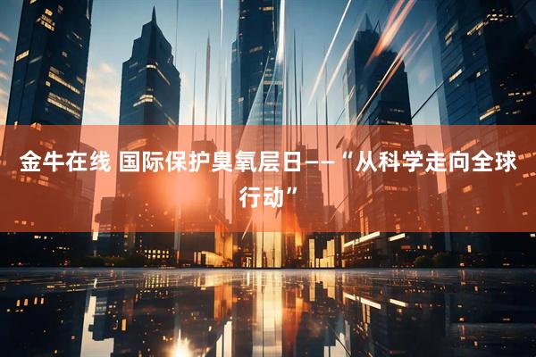 金牛在线 国际保护臭氧层日——“从科学走向全球行动”
