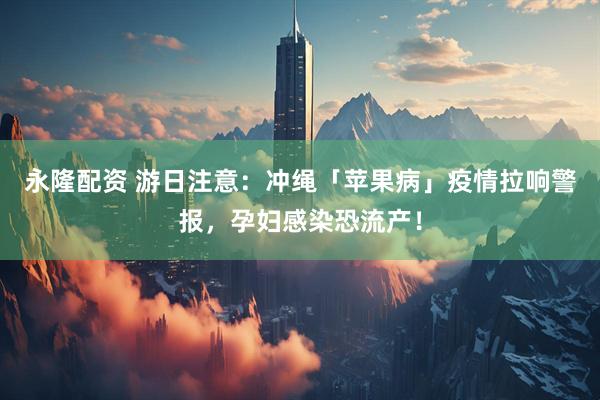 永隆配资 游日注意：冲绳「苹果病」疫情拉响警报，孕妇感染恐流产！