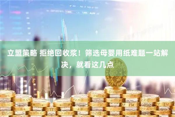立盟策略 拒绝回收浆！筛选母婴用纸难题一站解决，就看这几点