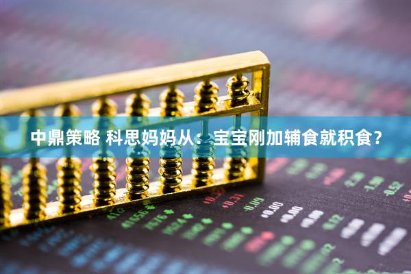 中鼎策略 科思妈妈从：宝宝刚加辅食就积食？