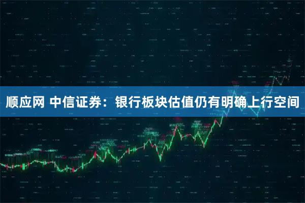 顺应网 中信证券：银行板块估值仍有明确上行空间