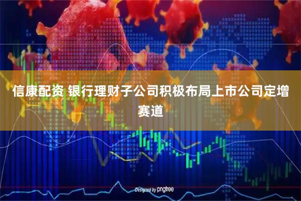 信康配资 银行理财子公司积极布局上市公司定增赛道