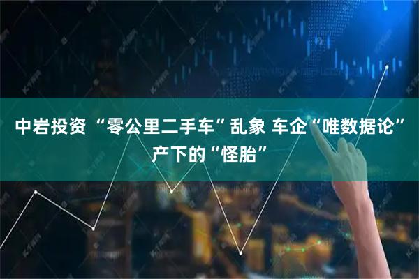 中岩投资 “零公里二手车”乱象 车企“唯数据论”产下的“怪胎”
