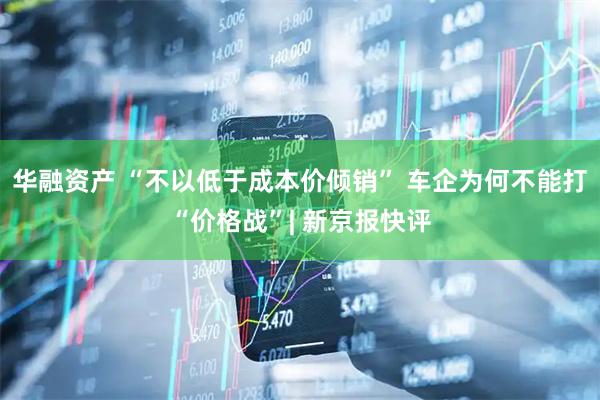 华融资产 “不以低于成本价倾销” 车企为何不能打“价格战”| 新京报快评