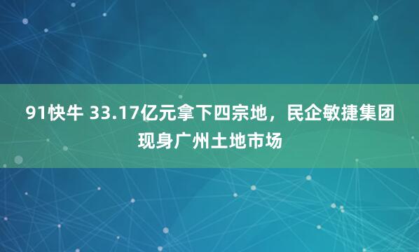 91快牛 33.17亿元拿下四宗地，民企敏捷集团现身广州土地市场