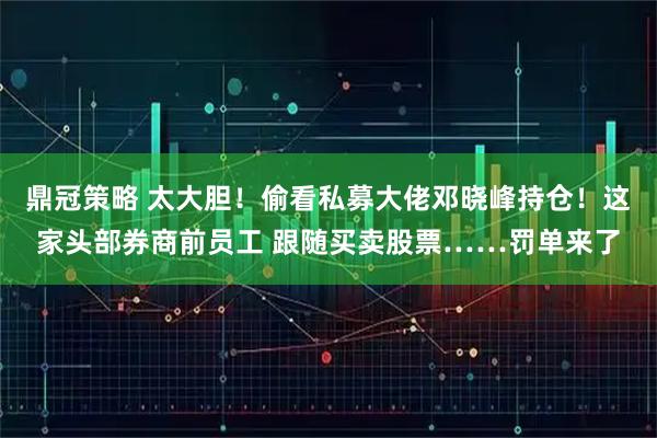 鼎冠策略 太大胆！偷看私募大佬邓晓峰持仓！这家头部券商前员工 跟随买卖股票……罚单来了