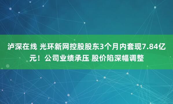 泸深在线 光环新网控股股东3个月内套现7.84亿元！公司业绩承压 股价陷深幅调整