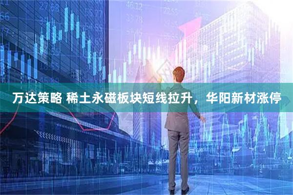 万达策略 稀土永磁板块短线拉升，华阳新材涨停