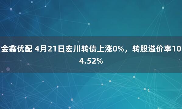 金鑫优配 4月21日宏川转债上涨0%，转股溢价率104.52%