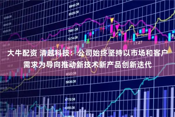大牛配资 清越科技：公司始终坚持以市场和客户需求为导向推动新技术新产品创新迭代
