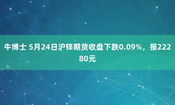 牛博士 5月24日沪锌期货收盘下跌0.09%，报22280元