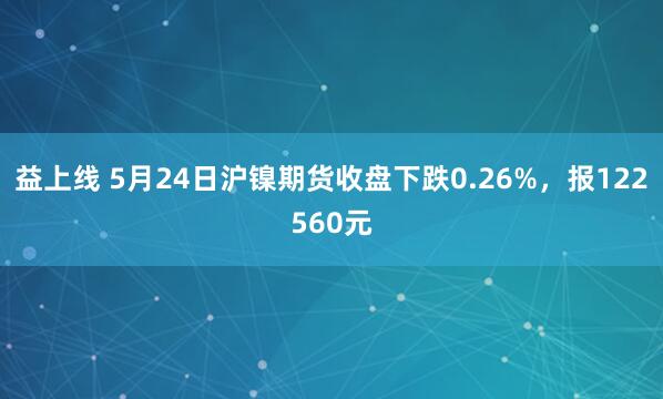 益上线 5月24日沪镍期货收盘下跌0.26%，报122560元