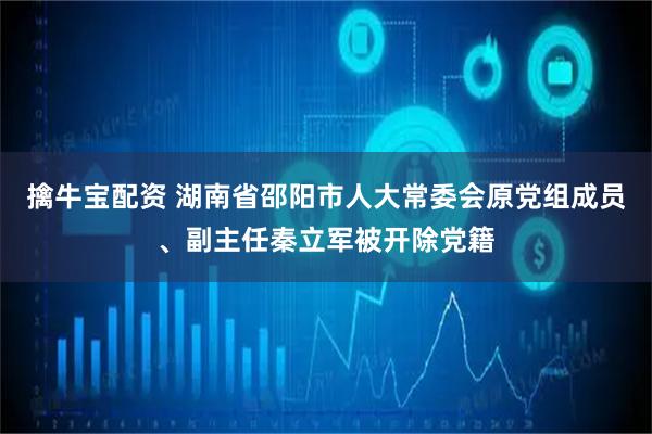 擒牛宝配资 湖南省邵阳市人大常委会原党组成员、副主任秦立军被开除党籍