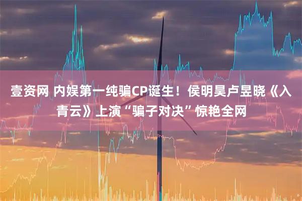 壹资网 内娱第一纯骗CP诞生！侯明昊卢昱晓《入青云》上演“骗子对决”惊艳全网