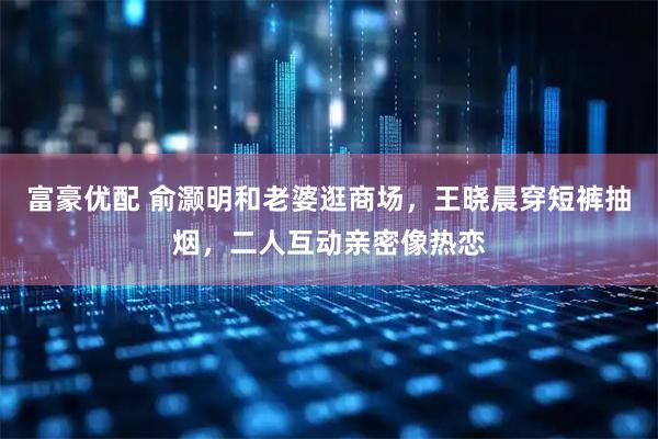 富豪优配 俞灏明和老婆逛商场，王晓晨穿短裤抽烟，二人互动亲密像热恋