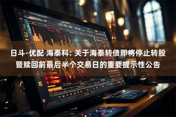 日斗-优配 海泰科: 关于海泰转债即将停止转股暨赎回前最后半个交易日的重要提示性公告
