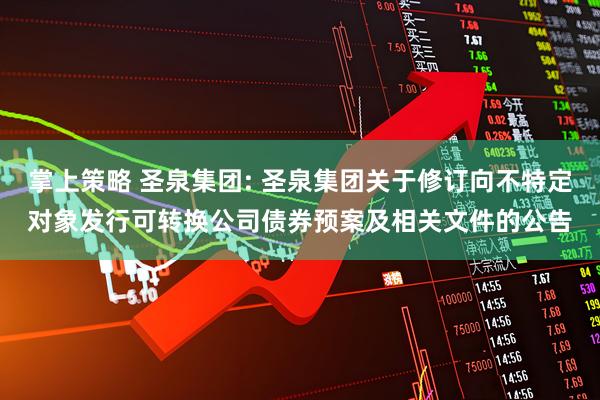 掌上策略 圣泉集团: 圣泉集团关于修订向不特定对象发行可转换公司债券预案及相关文件的公告