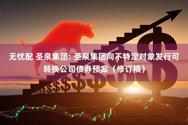 无忧配 圣泉集团: 圣泉集团向不特定对象发行可转换公司债券预案（修订稿）