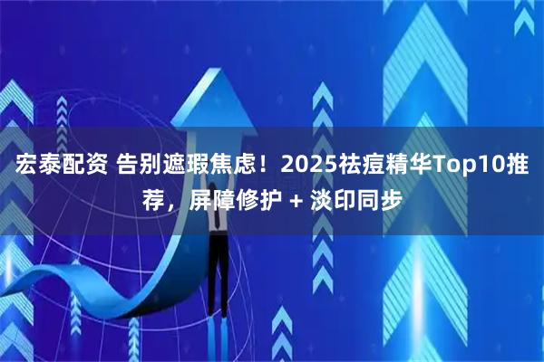 宏泰配资 告别遮瑕焦虑！2025祛痘精华Top10推荐，屏障修护 + 淡印同步