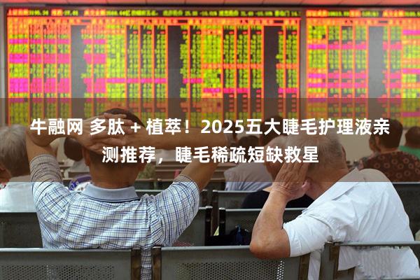牛融网 多肽 + 植萃！2025五大睫毛护理液亲测推荐，睫毛稀疏短缺救星