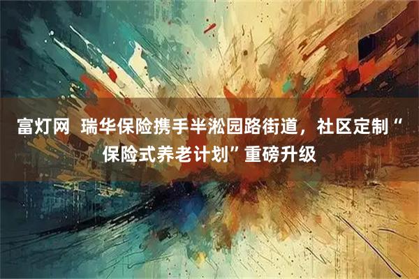 富灯网 瑞华保险携手半淞园路街道,社区定制“保险式养老计划”重磅升级