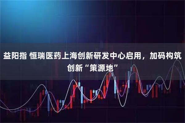 益阳指 恒瑞医药上海创新研发中心启用,加码构筑创新“策源地”