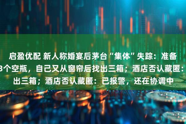 启盈优配 新人称婚宴后茅台“集体”失踪:准备近百瓶,酒店仅返还3个空瓶,自己又从窗帘后找出三箱;酒店否认藏匿:已报警,还在协调中