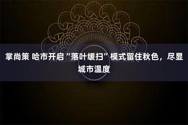 掌尚策 哈市开启“落叶缓扫”模式留住秋色,尽显城市温度