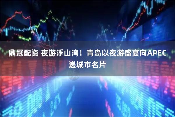 鼎冠配资 夜游浮山湾!青岛以夜游盛宴向APEC递城市名片