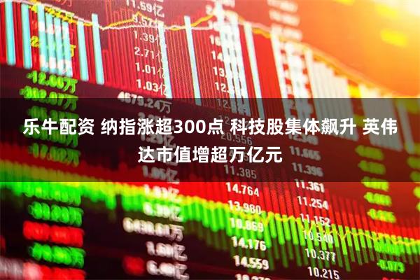 乐牛配资 纳指涨超300点 科技股集体飙升 英伟达市值增超万亿元