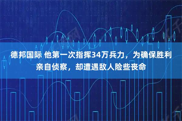 德邦国际 他第一次指挥34万兵力，为确保胜利亲自侦察，却遭遇敌人险些丧命