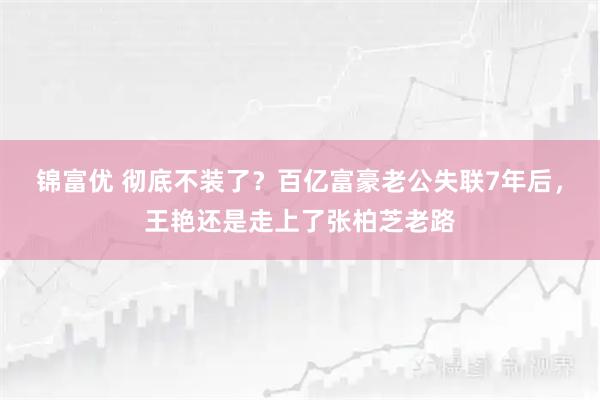 锦富优 彻底不装了？百亿富豪老公失联7年后，王艳还是走上了张柏芝老路