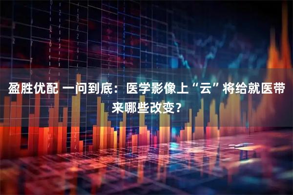 盈胜优配 一问到底：医学影像上“云”将给就医带来哪些改变？