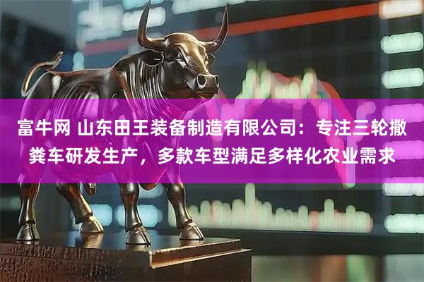 富牛网 山东田王装备制造有限公司：专注三轮撒粪车研发生产，多款车型满足多样化农业需求