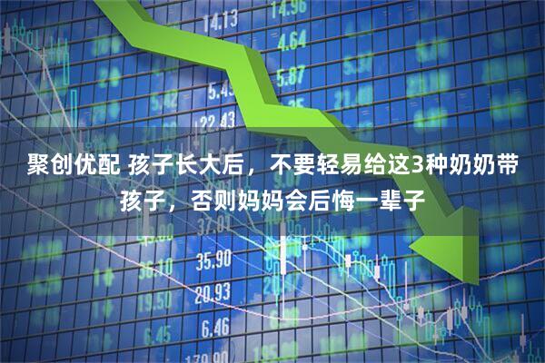 聚创优配 孩子长大后,不要轻易给这3种奶奶带孩子,否则妈妈会后悔一辈子