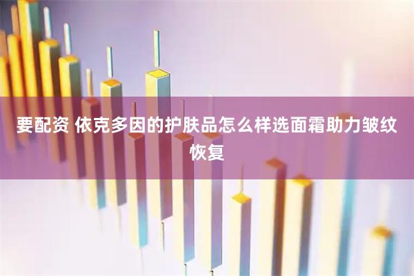 要配资 依克多因的护肤品怎么样选面霜助力皱纹恢复