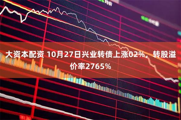 大资本配资 10月27日兴业转债上涨02%,转股溢价率2765%
