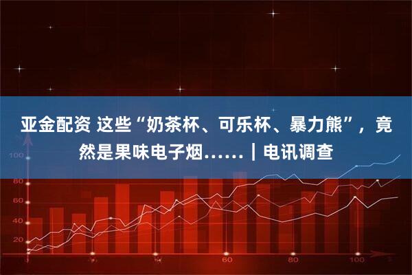 亚金配资 这些“奶茶杯、可乐杯、暴力熊”,竟然是果味电子烟……|电讯调查