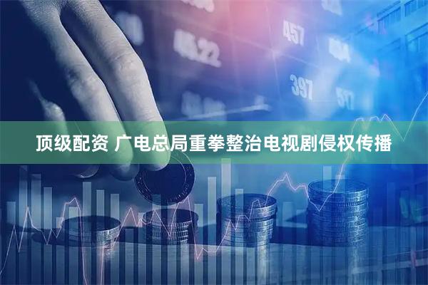 顶级配资 广电总局重拳整治电视剧侵权传播
