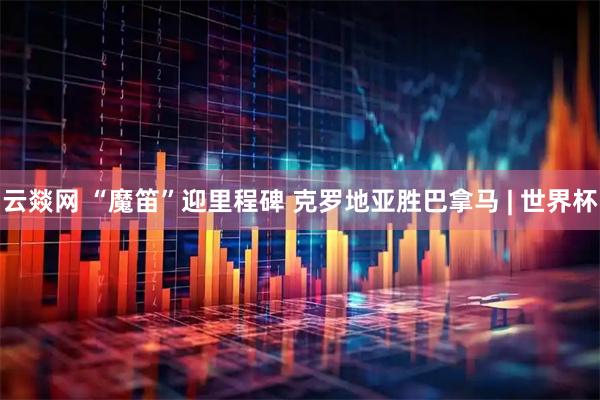 云燚网 “魔笛”迎里程碑 克罗地亚胜巴拿马 | 世界杯